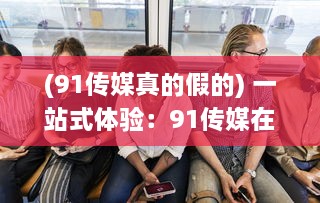 (91传媒真的假的) 一站式体验：91传媒在线观看，随时随地享受高清影视娱乐之旅