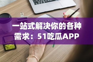 一站式解决你的各种需求：51吃瓜APP带你浏览全网热门资讯，获取海量实时信息