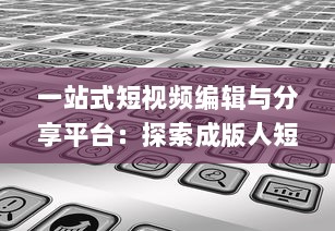 一站式短视频编辑与分享平台：探索成版人短视频app的多元功能与魅力