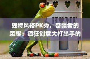 独特风格PK秀，奇葩者的荣耀：疯狂创意大打出手的奇葩大乱斗终极对决