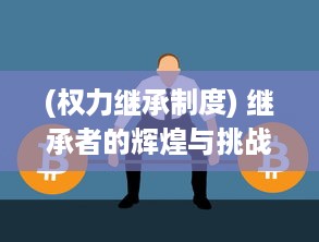 (权力继承制度) 继承者的辉煌与挑战：权力交接与新时代领导力的塑造