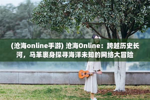 (沧海online手游) 沧海Online：跨越历史长河，马革裹身探寻海洋未知的网络大冒险