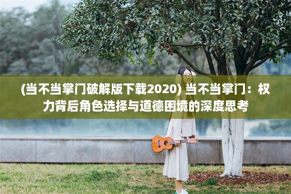 (当不当掌门破解版下载2020) 当不当掌门：权力背后角色选择与道德困境的深度思考