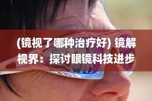 (镜视了哪种治疗好) 镜解视界：探讨眼镜科技进步如何赋予视力障碍者全新视觉体验