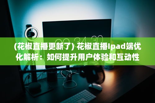 (花椒直播更新了) 花椒直播Ipad端优化解析：如何提升用户体验和互动性