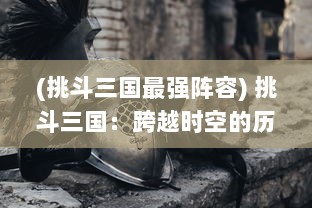 (挑斗三国最强阵容) 挑斗三国：跨越时空的历史大战，重现英雄豪情，决战乱世巅峰