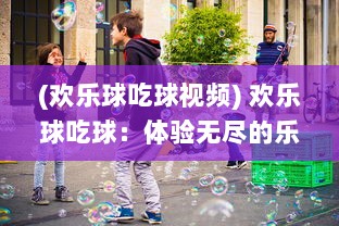 (欢乐球吃球视频) 欢乐球吃球：体验无尽的乐趣，探索丰富多样的小球世界