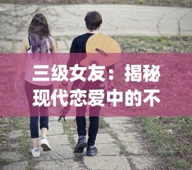 三级女友：揭秘现代恋爱中的不同阶段女友角色与相处之道