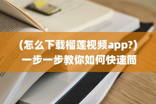 (怎么下载榴莲视频app?) 一步一步教你如何快速简单地下载榴莲视频并解决常见下载问题