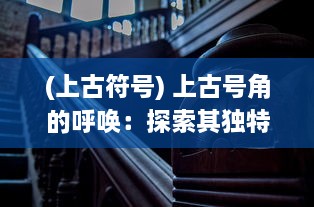 (上古符号) 上古号角的呼唤：探索其独特历史地位与对现代社会的深远影响