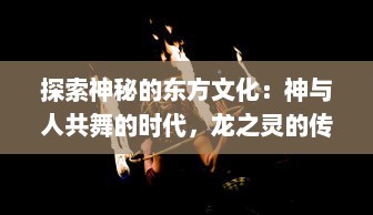 探索神秘的东方文化：神与人共舞的时代，龙之灵的传承与现代诠释