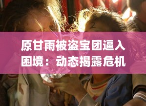 原甘雨被盗宝团逼入困境：动态揭露危机全过程与后续救援援助详情