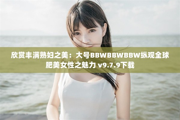 欣赏丰满熟妇之美：大号BBWBBWBBW纵观全球肥美女性之魅力 v9.7.9下载