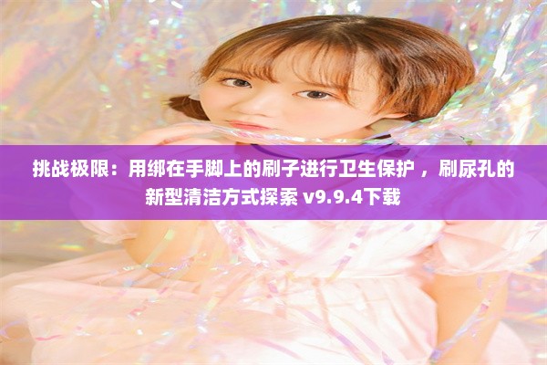 挑战极限：用绑在手脚上的刷子进行卫生保护 ，刷尿孔的新型清洁方式探索 v9.9.4下载