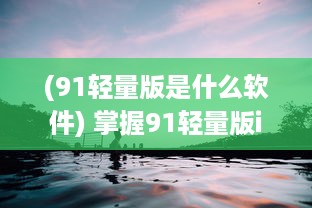 (91轻量版是什么软件) 掌握91轻量版iOS更新动态：新功能、改进点速递 探索最新iOS优化体验