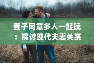 妻子同意多人一起玩：探讨现代夫妻关系中新兴娱乐方式的影响和挑战