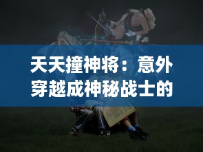 天天撞神将：意外穿越成神秘战士的日常生活，挑战未知的冒险故事