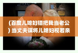 (百度儿媳妇错把我当老公) 当丈夫误将儿媳妇视若亲生子，深夜谈心现场让人哭笑不得