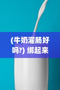 (牛奶灌肠好吗?) 绑起来采用奶制灌股眼肠法：深度探讨牛奶灌肠的安全性和效果