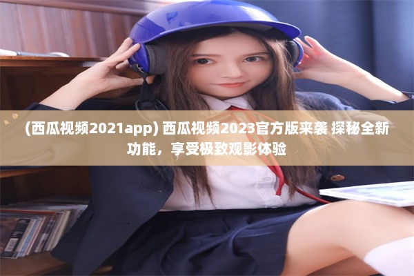 (西瓜视频2021app) 西瓜视频2023官方版来袭 探秘全新功能，享受极致观影体验