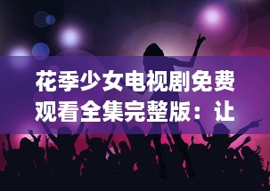 花季少女电视剧免费观看全集完整版：让我们共同探寻成长的秘密 v8.1.5下载