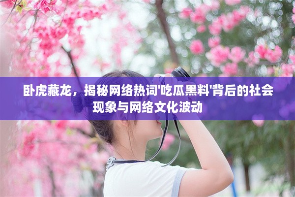 卧虎藏龙，揭秘网络热词'吃瓜黑料'背后的社会现象与网络文化波动