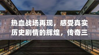 热血战场再现，感受真实历史剧情的辉煌，传奇三国HD 带你重回经典三国战争