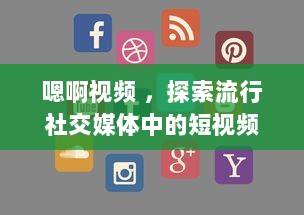 嗯啊视频 ，探索流行社交媒体中的短视频制作与分享新趋势 v1.1.8下载