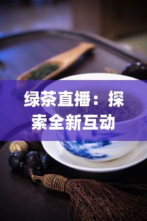 绿茶直播：探索全新互动方式，真实体验茶艺文化，满足你对生活热爱的每一处向往