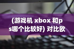 (游戏机 xbox 和ps哪个比较好) 对比欧美玩家对PS4和Xbox的选择偏好：游戏机市场的竞争与对比