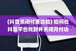 (抖音关闭付费功能) 如何在抖音平台找到并关闭月付功能：详细步骤解析指南