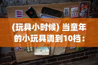 (玩具小时候) 当童年的小玩具调到10档：技术与创新如何将传统玩具推向新高度