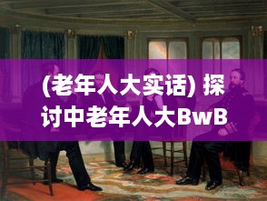 (老年人大实话) 探讨中老年人大BwBwB现象：发生原因、对生活影响及应对策略