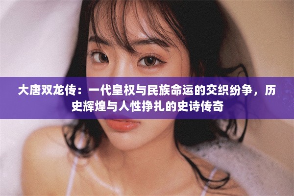 大唐双龙传：一代皇权与民族命运的交织纷争，历史辉煌与人性挣扎的史诗传奇