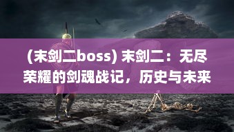 (末剑二boss) 末剑二：无尽荣耀的剑魂战记，历史与未来的决战交错