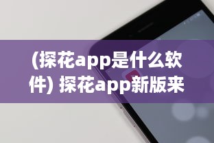 (探花app是什么软件) 探花app新版来袭 怎样安装最新版本 一站式详细指南助你轻松升级