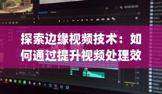 探索边缘视频技术：如何通过提升视频处理效率实现网络优化和增强用户体验