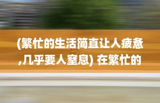 (繁忙的生活简直让人疲惫,几乎要人窒息) 在繁忙的生活里，你是不是已经好久没有人关心和呵护了