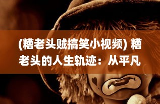 (糟老头贼搞笑小视频) 糟老头的人生轨迹：从平凡到传奇，揭秘他背后不为人知的故事