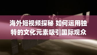 海外短视频探秘 如何运用独特的文化元素吸引国际观众 探索全球短视频趋势 v9.6.6下载