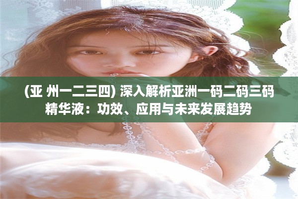 (亚 州一二三四) 深入解析亚洲一码二码三码精华液：功效、应用与未来发展趋势