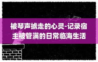 被琴声掳走的心灵-记录宿主被管满的日常临海生活与音乐故事的种种瞬间 v2.8.5下载