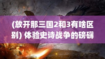 (放开那三国2和3有啥区别) 体验史诗战争的磅礴震撼，放开那三国2携手你重温经典三国战役