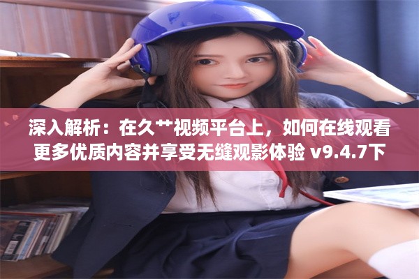 深入解析：在久艹视频平台上，如何在线观看更多优质内容并享受无缝观影体验 v9.4.7下载