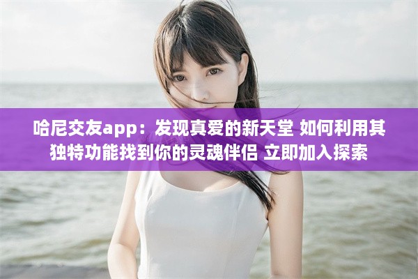 哈尼交友app：发现真爱的新天堂 如何利用其独特功能找到你的灵魂伴侣 立即加入探索