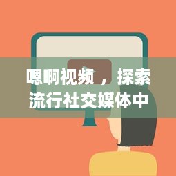 嗯啊视频 ，探索流行社交媒体中的短视频制作与分享新趋势