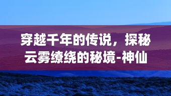 穿越千年的传说，探秘云雾缭绕的秘境-神仙岭：自然与历史的完美融合之地