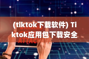 (tiktok下载软件) Tiktok应用包下载安全吗 做好这三个准备，确保安全畅玩Tiktok