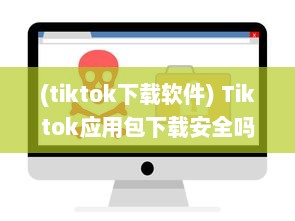 (tiktok下载软件) Tiktok应用包下载安全吗 做好这三个准备，确保安全畅玩Tiktok