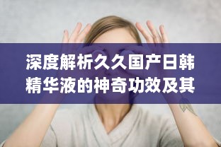 深度解析久久国产日韩精华液的神奇功效及其在美肤护肤中的独特作用 v9.9.4下载